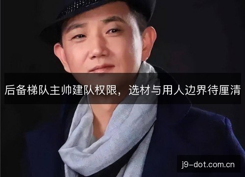后备梯队主帅建队权限,选材与用人边界待厘清 后备梯队主帅建队权限,选材与用人边界待厘清